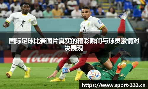 国际足球比赛图片真实的精彩瞬间与球员激情对决展现